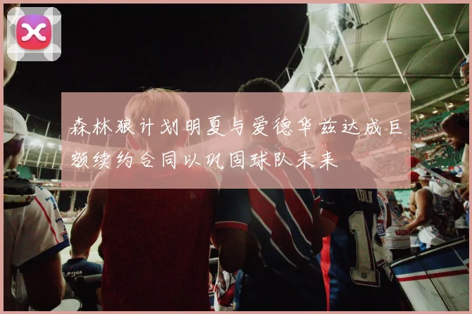 森林狼计划明夏与爱德华兹达成巨额续约合同以巩固球队未来