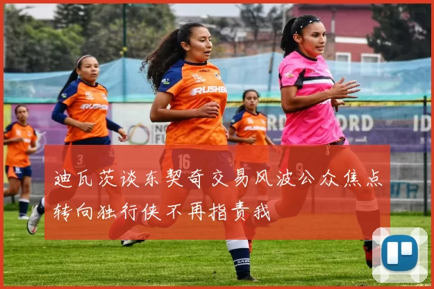 迪瓦茨谈东契奇交易风波公众焦点转向独行侠不再指责我