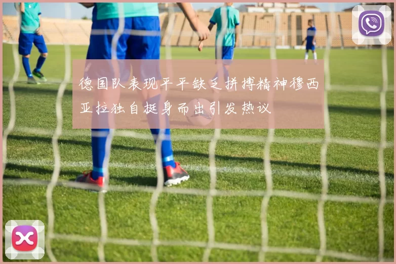 德国队表现平平缺乏拼搏精神穆西亚拉独自挺身而出引发热议