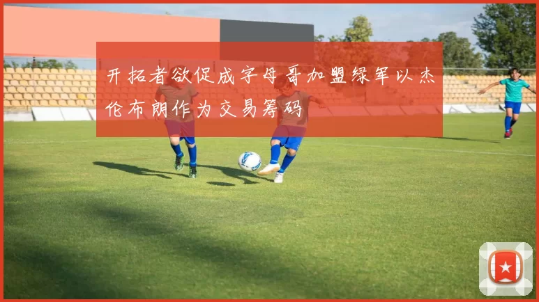 开拓者欲促成字母哥加盟绿军以杰伦布朗作为交易筹码
