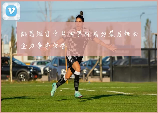 凯恩坦言今年世界杯或为最后机会全力争夺荣誉