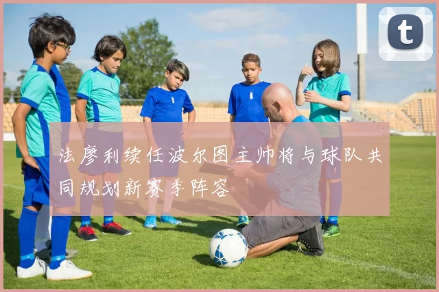 法廖利续任波尔图主帅将与球队共同规划新赛季阵容