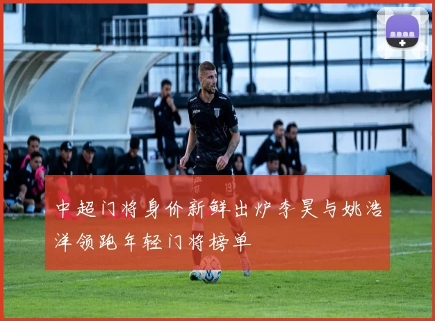中超门将身价新鲜出炉李昊与姚浩洋领跑年轻门将榜单