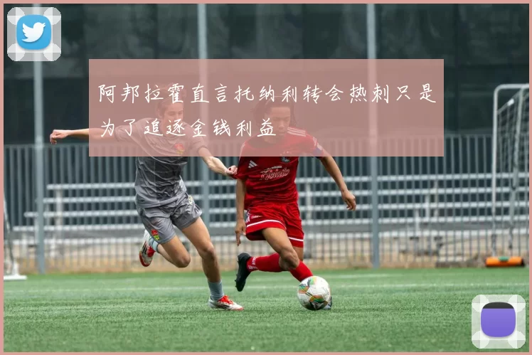 阿邦拉霍直言托纳利转会热刺只是为了追逐金钱利益