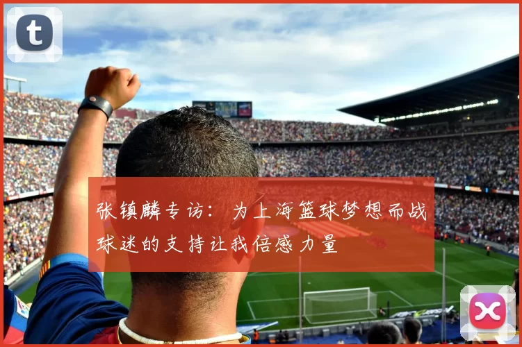 张镇麟专访：为上海篮球梦想而战球迷的支持让我倍感力量