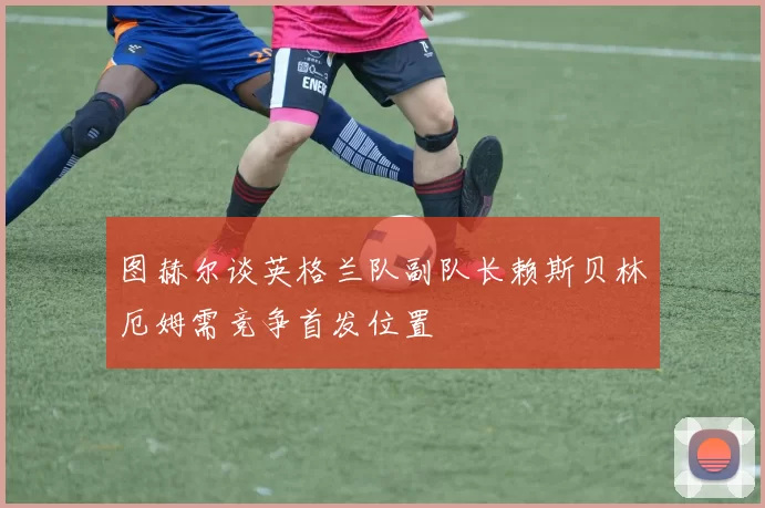 图赫尔谈英格兰队副队长赖斯贝林厄姆需竞争首发位置