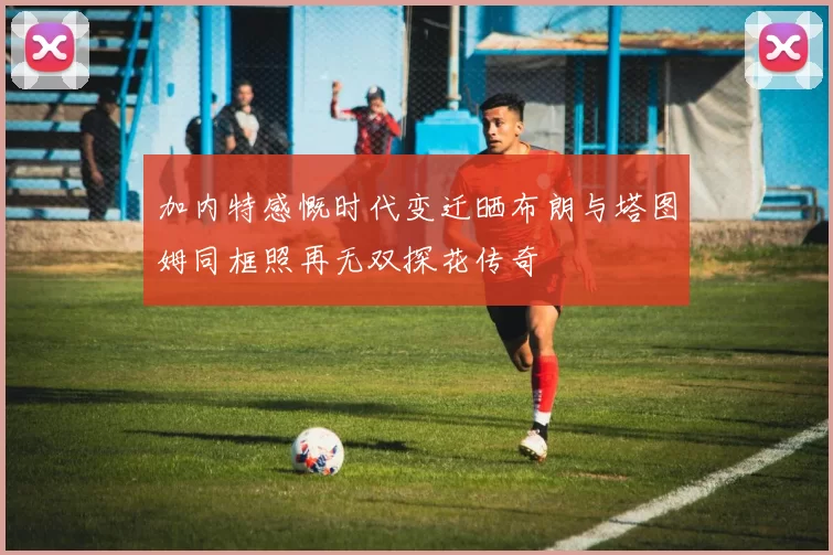 加内特感慨时代变迁晒布朗与塔图姆同框照再无双探花传奇