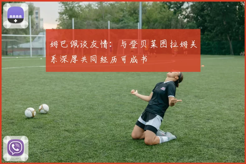 姆巴佩谈友情：与登贝莱图拉姆关系深厚共同经历可成书