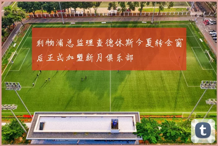 利物浦总监理查德休斯今夏转会窗后正式加盟新月俱乐部