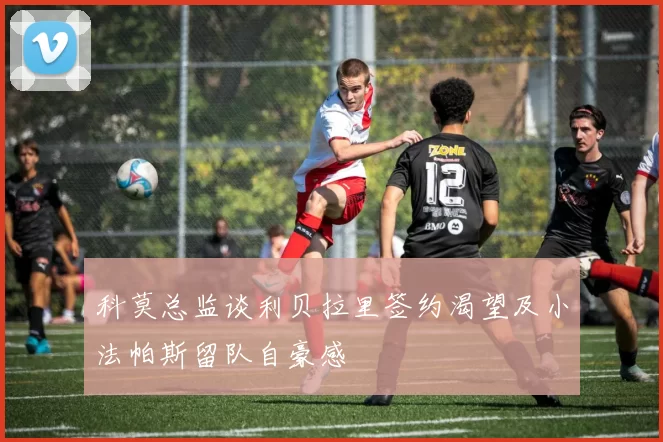 科莫总监谈利贝拉里签约渴望及小法帕斯留队自豪感