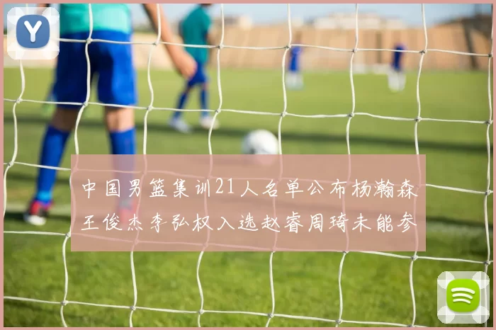 中国男篮集训21人名单公布杨瀚森王俊杰李弘权入选赵睿周琦未能参加