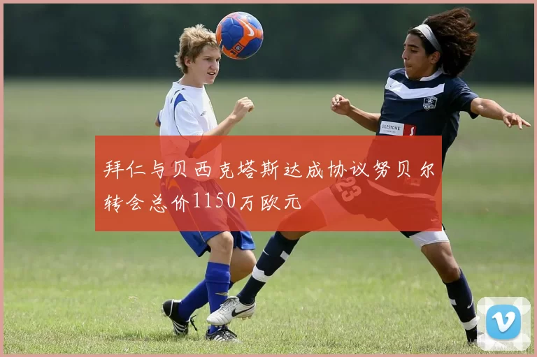 拜仁与贝西克塔斯达成协议努贝尔转会总价1150万欧元