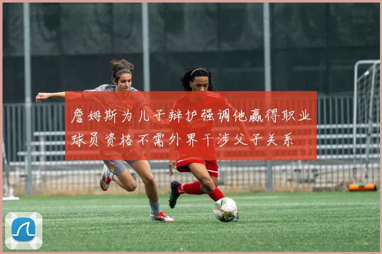 詹姆斯为儿子辩护强调他赢得职业球员资格不需外界干涉父子关系