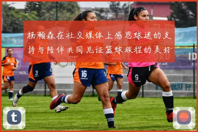 杨瀚森在社交媒体上感恩球迷的支持与陪伴共同见证篮球旅程的美好时刻