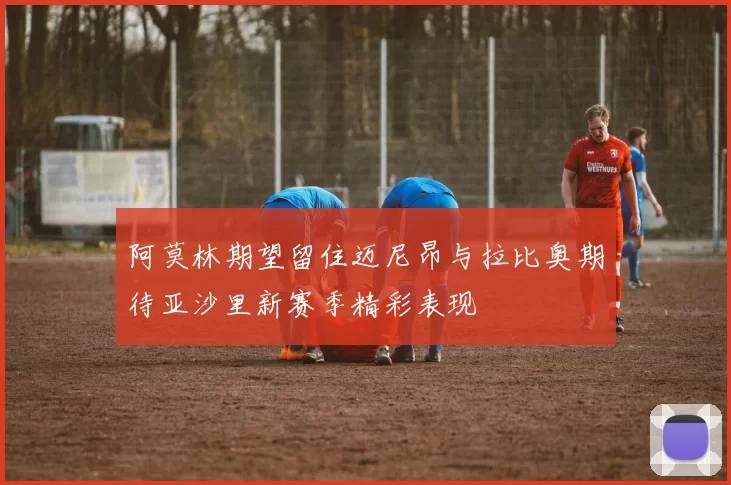 阿莫林期望留住迈尼昂与拉比奥期待亚沙里新赛季精彩表现