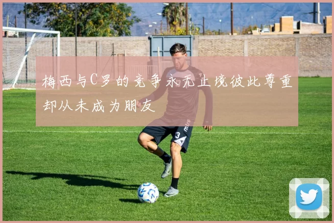 梅西与C罗的竞争永无止境彼此尊重却从未成为朋友