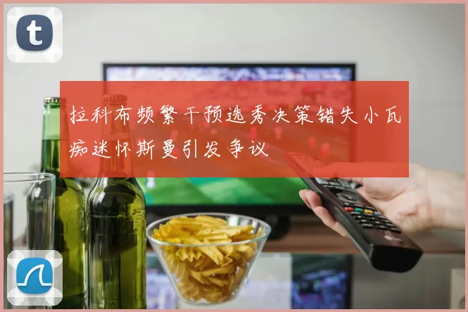 拉科布频繁干预选秀决策错失小瓦痴迷怀斯曼引发争议