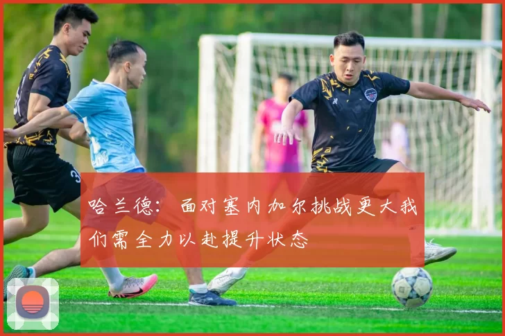哈兰德：面对塞内加尔挑战更大我们需全力以赴提升状态