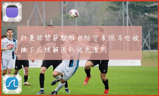 科曼称赞萨默维尔防守表现马伦被换下应理解团队优先原则