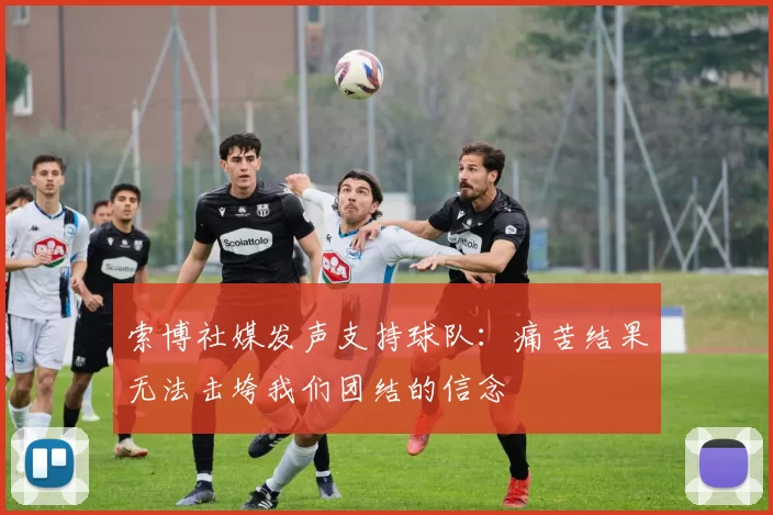 索博社媒发声支持球队：痛苦结果无法击垮我们团结的信念