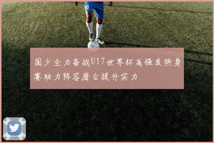 国少全力备战U17世界杯高强度热身赛助力阵容磨合提升实力
